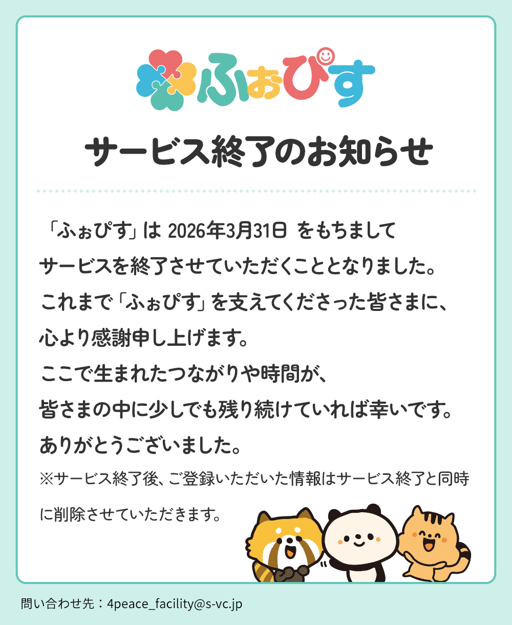 サービス終了のお知らせ-「ふぉぴす」は2026年3月31日をもちましてサービスを終了させていただくこととなりました。これまで「ふぉぴす」を支えてくださった皆さまに、心より感謝申し上げます。ここで生まれたつながりや時間が、皆さまの中に少しでも残り続けていれば幸いです。ありがとうございました。※サービス終了後、ご登録いただいた情報はサービス終了と同時に削除させていただきます。